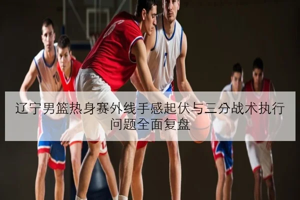 辽宁男篮热身赛外线手感起伏与三分战术执行问题全面复盘
